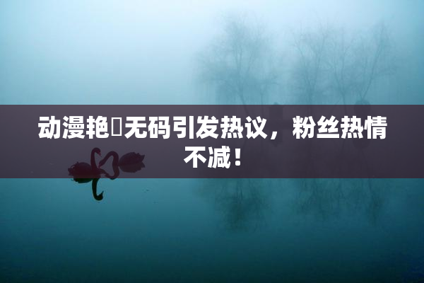 动漫艳鉧无码引发热议，粉丝热情不减！