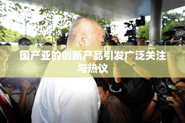 国产亚的创新产品引发广泛关注与热议