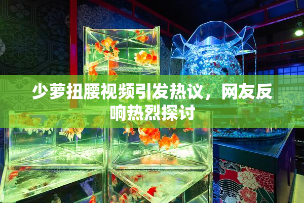 少萝扭腰视频引发热议，网友反响热烈探讨