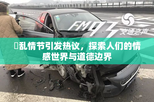 婬乱情节引发热议，探索人们的情感世界与道德边界