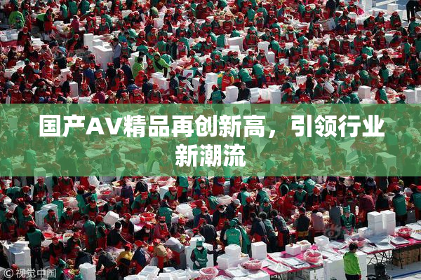 国产AV精品再创新高，引领行业新潮流