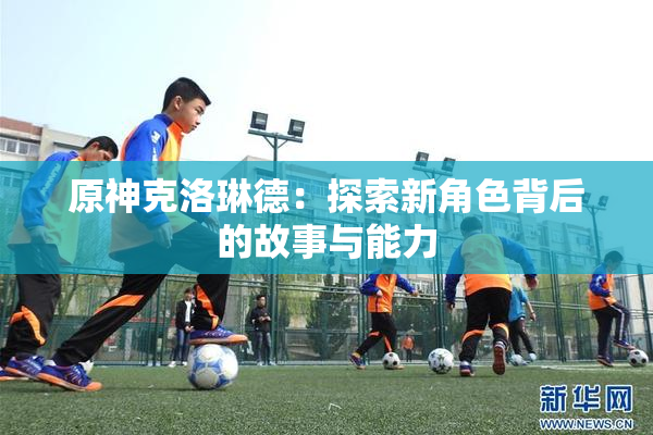 原神克洛琳德：探索新角色背后的故事与能力