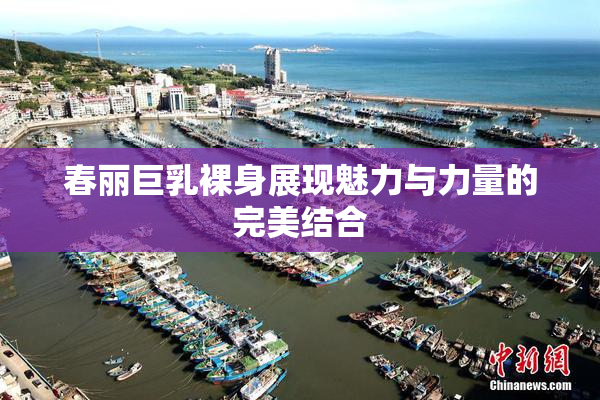 春丽巨乳裸身展现魅力与力量的完美结合