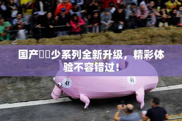 国产❌‌少系列全新升级，精彩体验不容错过！