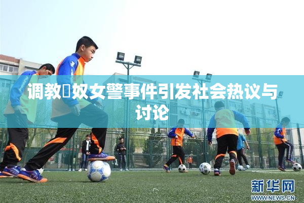 调教婬奴女警事件引发社会热议与讨论