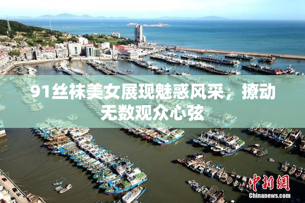 91丝袜美女展现魅惑风采，撩动无数观众心弦
