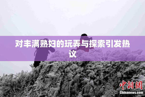 对丰满熟妇的玩弄与探索引发热议