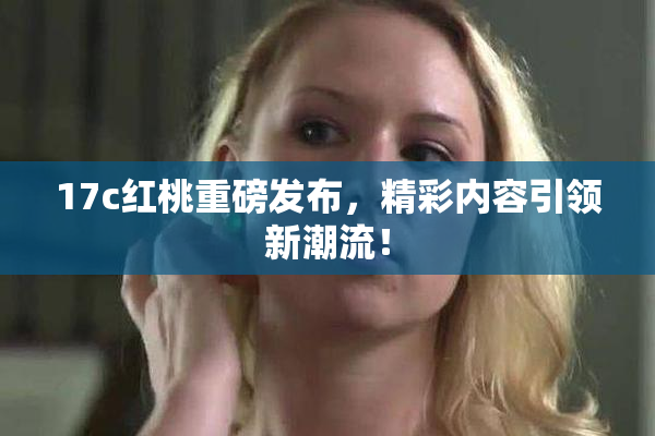 17c红桃重磅发布，精彩内容引领新潮流！
