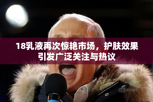 18乳液再次惊艳市场，护肤效果引发广泛关注与热议