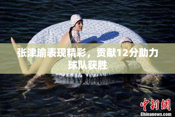 张津瑜表现精彩，贡献12分助力球队获胜