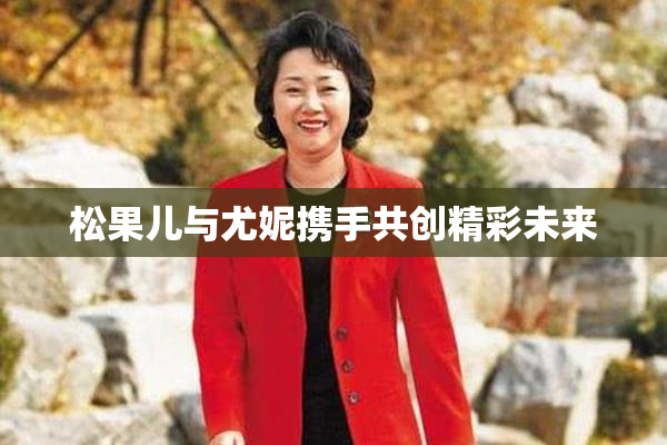 松果儿与尤妮携手共创精彩未来