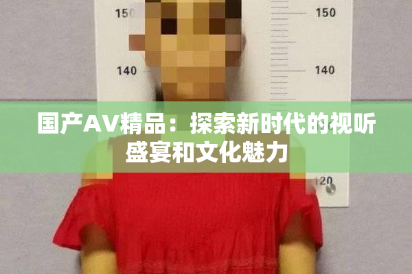 国产AV精品：探索新时代的视听盛宴和文化魅力