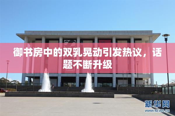 御书房中的双乳晃动引发热议，话题不断升级