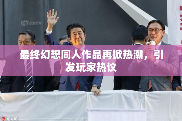 最终幻想同人作品再掀热潮，引发玩家热议