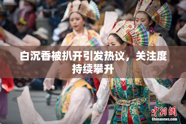 白沉香被扒开引发热议，关注度持续攀升