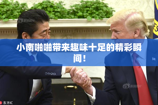 小南啪啪带来趣味十足的精彩瞬间！