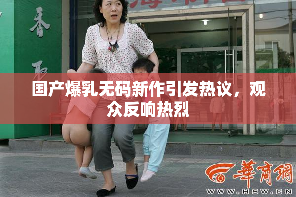 国产爆乳无码新作引发热议，观众反响热烈
