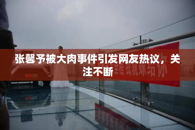 张馨予被大肉事件引发网友热议，关注不断
