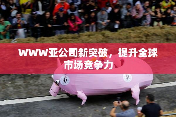 WWW亚公司新突破，提升全球市场竞争力
