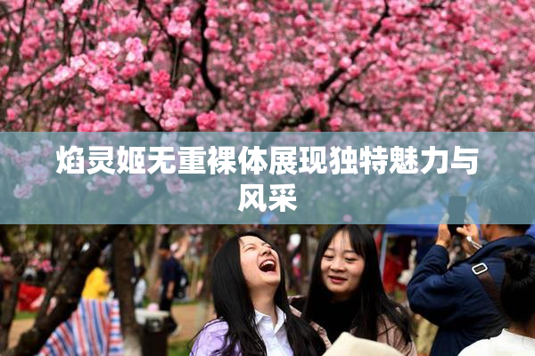 焰灵姬无重裸体展现独特魅力与风采