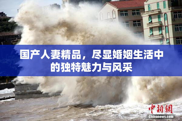 国产人妻精品，尽显婚姻生活中的独特魅力与风采