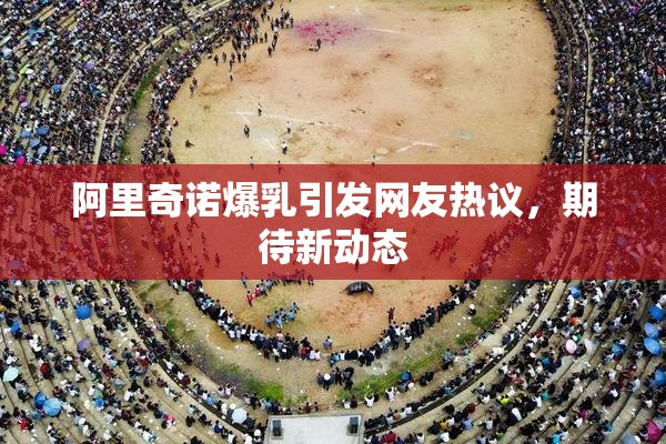 阿里奇诺爆乳引发网友热议，期待新动态