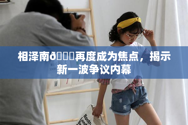 相泽南😚再度成为焦点，揭示新一波争议内幕