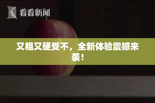 又粗又硬受不，全新体验震撼来袭！
