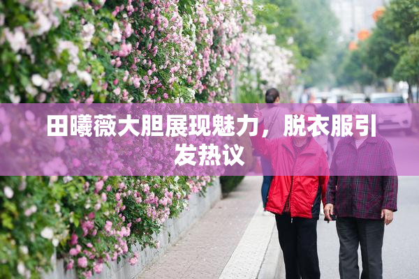 田曦薇大胆展现魅力，脱衣服引发热议