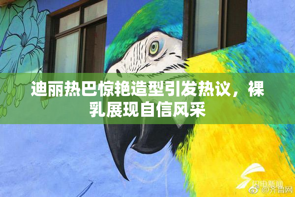 迪丽热巴惊艳造型引发热议，裸乳展现自信风采