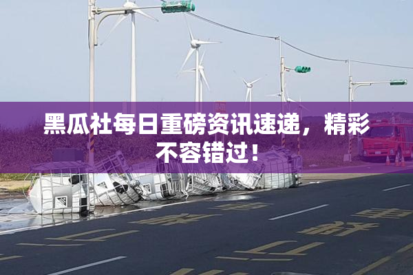 黑瓜社每日重磅资讯速递，精彩不容错过！