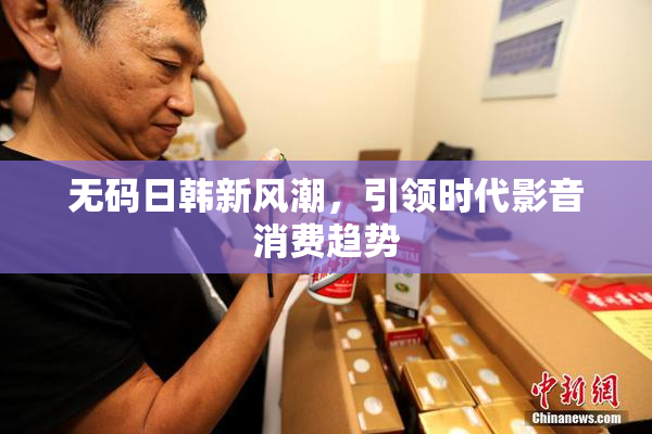 无码日韩新风潮，引领时代影音消费趋势
