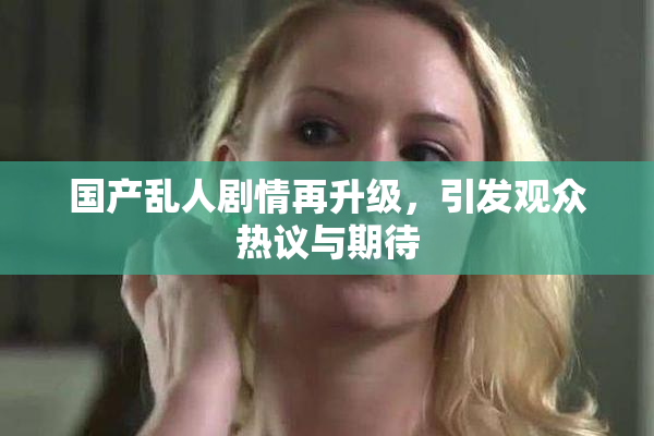 国产乱人剧情再升级，引发观众热议与期待