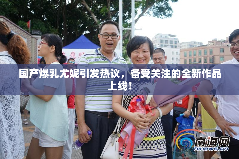国产爆乳尤妮引发热议，备受关注的全新作品上线！