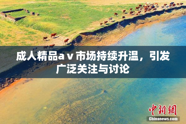 成人精品aⅴ市场持续升温，引发广泛关注与讨论
