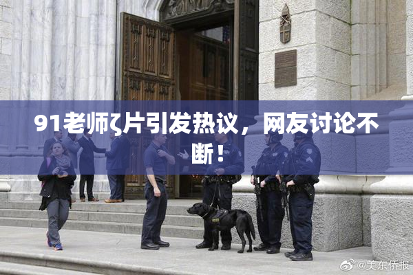91老师ζ片引发热议，网友讨论不断！
