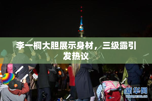 李一桐大胆展示身材，三级露引发热议