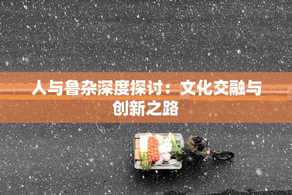 人与鲁杂深度探讨：文化交融与创新之路