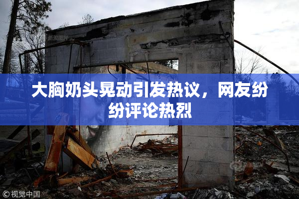 大胸奶头晃动引发热议，网友纷纷评论热烈