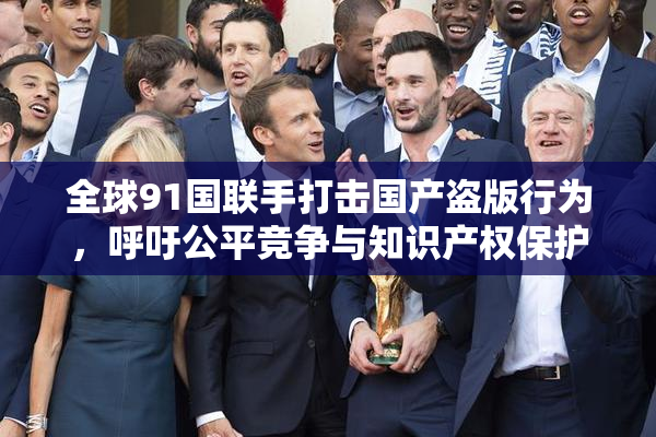 全球91国联手打击国产盗版行为，呼吁公平竞争与知识产权保护