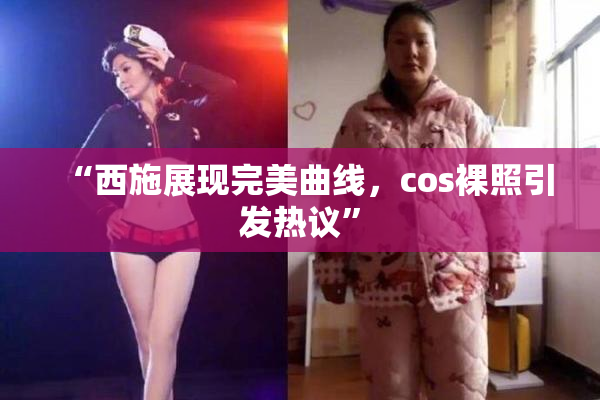 “西施展现完美曲线，cos裸照引发热议”