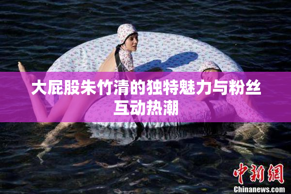 大屁股朱竹清的独特魅力与粉丝互动热潮