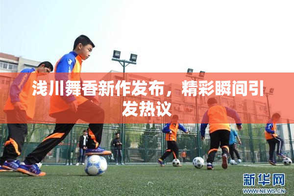 浅川舞香新作发布，精彩瞬间引发热议