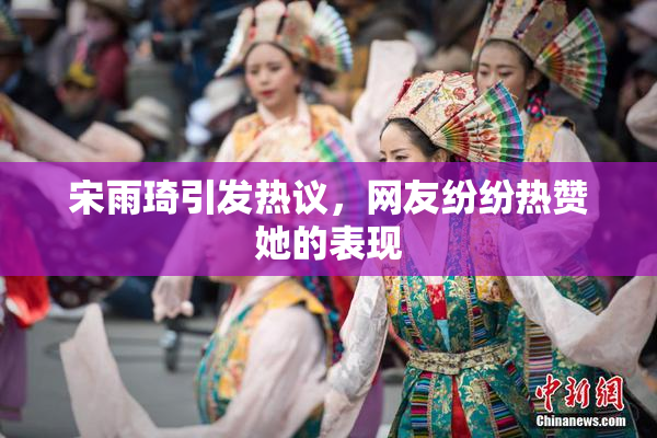 宋雨琦引发热议，网友纷纷热赞她的表现