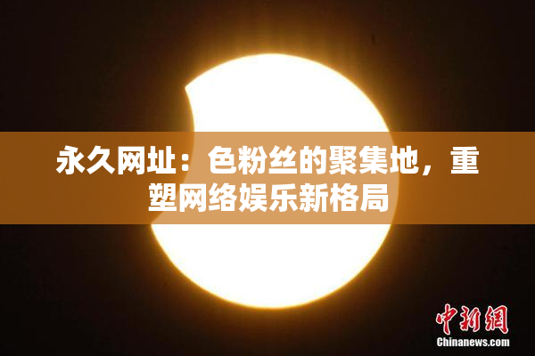 永久网址：色粉丝的聚集地，重塑网络娱乐新格局