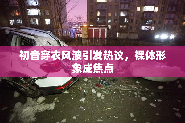 初音穿衣风波引发热议，裸体形象成焦点