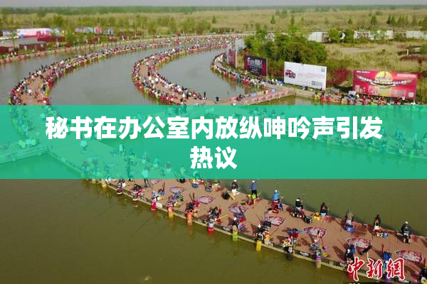 秘书在办公室内放纵呻吟声引发热议