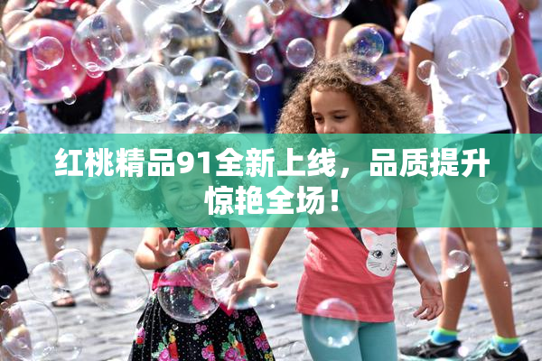红桃精品91全新上线，品质提升惊艳全场！