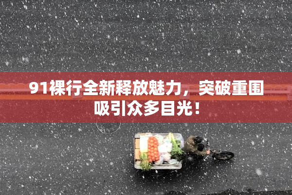 91裸行全新释放魅力，突破重围吸引众多目光！