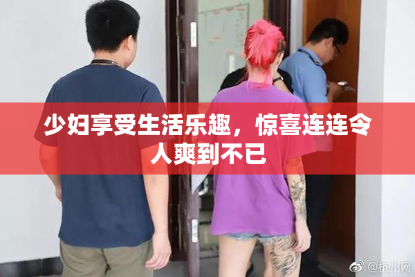 少妇享受生活乐趣，惊喜连连令人爽到不已